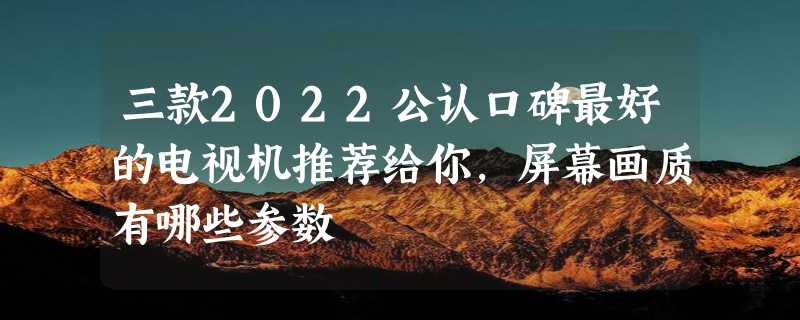 三款2022公认口碑最好的电视机推荐给你，屏幕画质有哪些参数