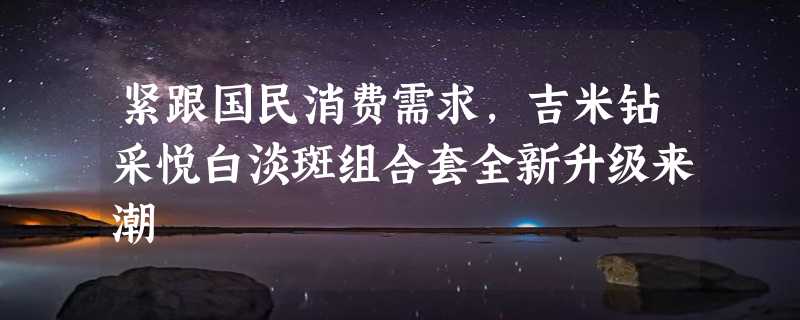 紧跟国民消费需求，吉米钻采悦白淡斑组合套全新升级来潮