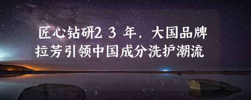 匠心钻研23年，大国品牌拉芳引领中国成分洗护潮流