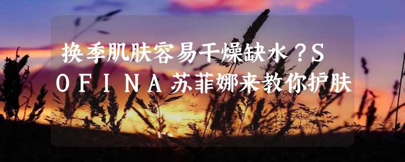 换季肌肤容易干燥缺水？SOFINA苏菲娜来教你护肤