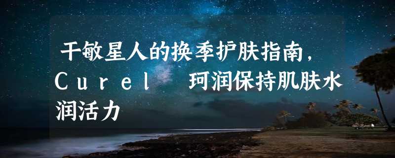 干敏星人的换季护肤指南，Curel 珂润保持肌肤水润活力