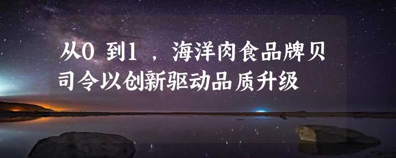 从0到1，海洋肉食品牌贝司令以创新驱动品质升级