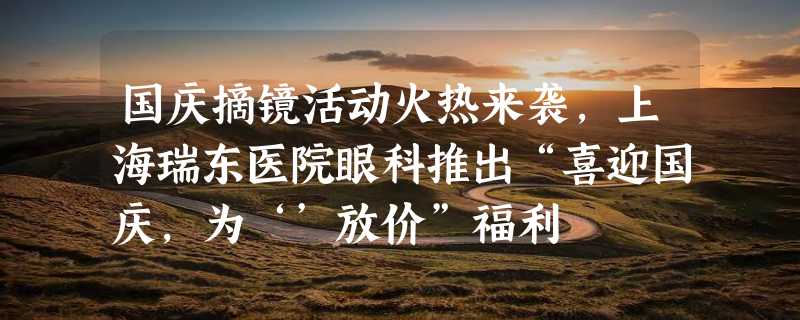 国庆摘镜活动火热来袭，上海瑞东医院眼科推出“喜迎国庆，为‘’放价”福利