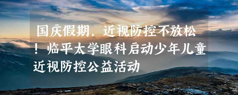 国庆假期，近视防控不放松！临平太学眼科启动少年儿童近视防控公益活动