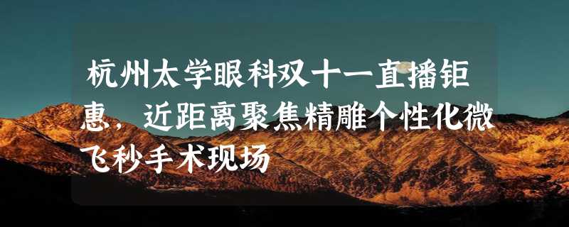 杭州太学眼科双十一直播钜惠，近距离聚焦精雕个性化微飞秒手术现场