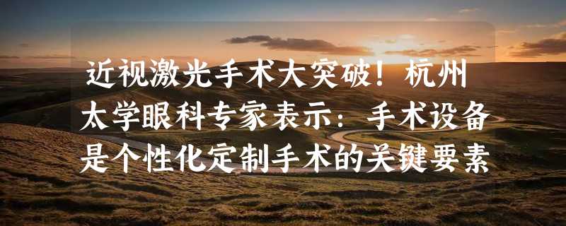 近视激光手术大突破！杭州太学眼科专家表示：手术设备是个性化定制手术的关键要素