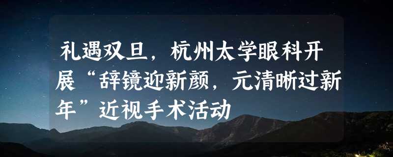 礼遇双旦，杭州太学眼科开展“辞镜迎新颜，元清晰过新年”近视手术活动