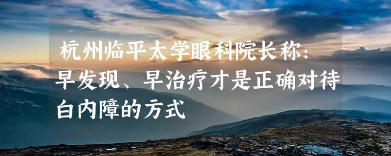 杭州临平太学眼科院长称：早发现、早治疗才是正确对待白内障的方式