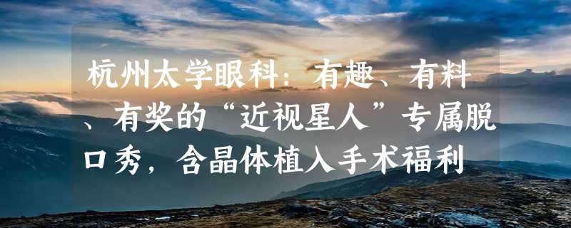 杭州太学眼科：有趣、有料、有奖的“近视星人”专属脱口秀，含晶体植入手术福利