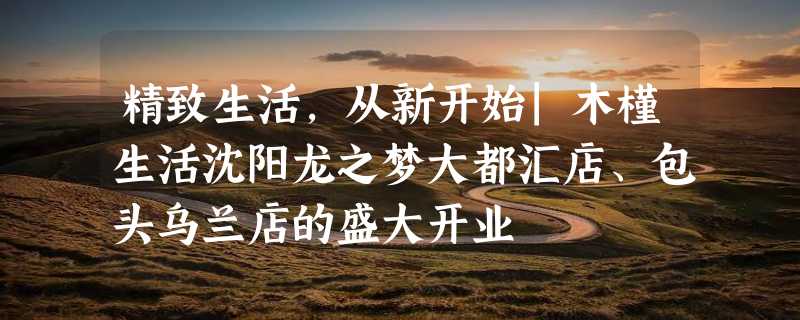 精致生活，从新开始|木槿生活沈阳龙之梦大都汇店、包头乌兰店的盛大开业