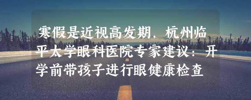 寒假是近视高发期，杭州临平太学眼科医院专家建议：开学前带孩子进行眼健康检查