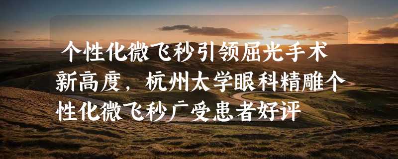 个性化微飞秒引领屈光手术新高度，杭州太学眼科精雕个性化微飞秒广受患者好评