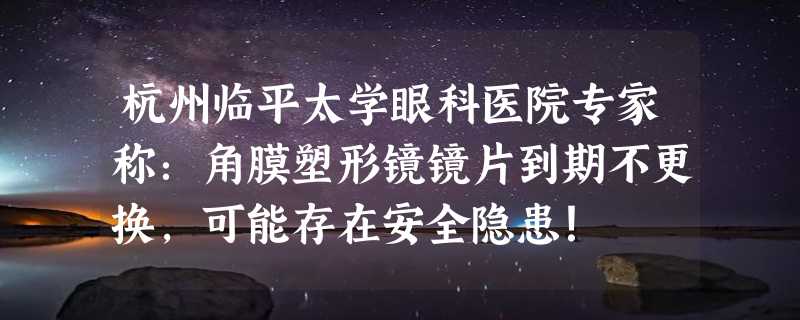 杭州临平太学眼科医院专家称：角膜塑形镜镜片到期不更换，可能存在安全隐患！