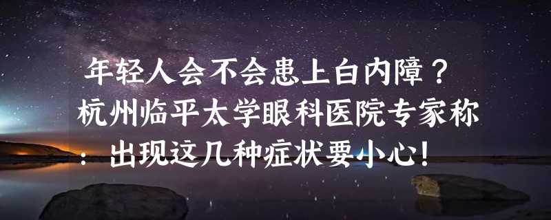 年轻人会不会患上白内障？杭州临平太学眼科医院专家称：出现这几种症状要小心！