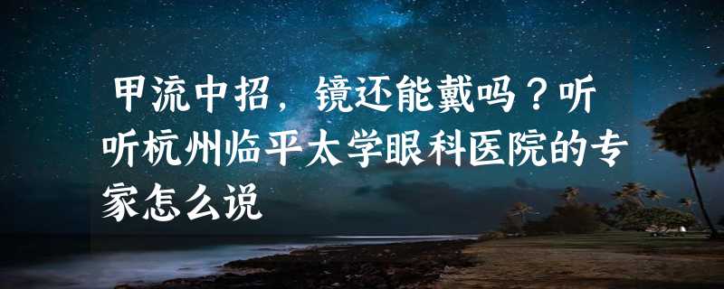 甲流中招，镜还能戴吗？听听杭州临平太学眼科医院的专家怎么说