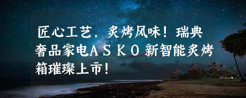 匠心工艺，炙烤风味！瑞典奢品家电ASKO新智能炙烤箱璀璨上市！