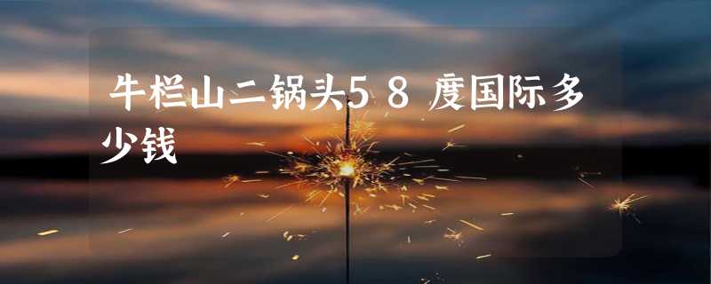 牛栏山二锅头58度国际多少钱