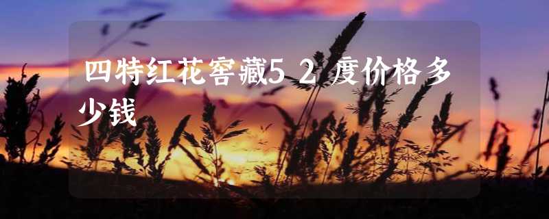 四特红花窖藏52度价格多少钱