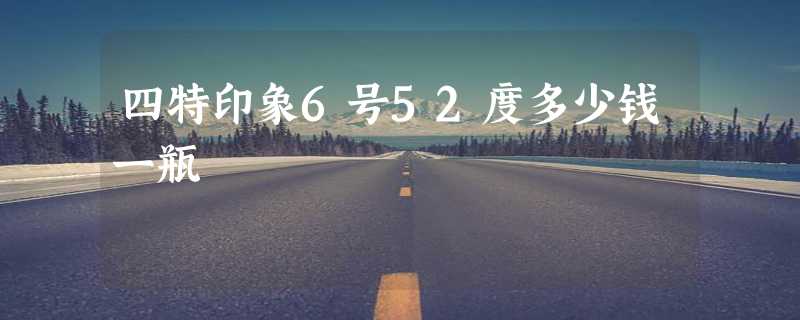 四特印象6号52度多少钱一瓶