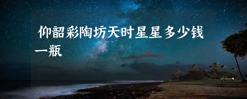 仰韶彩陶坊天时星星多少钱一瓶