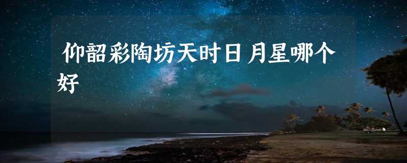 仰韶彩陶坊天时日月星哪个好