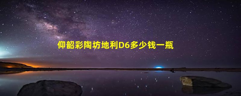 仰韶彩陶坊地利D6多少钱一瓶