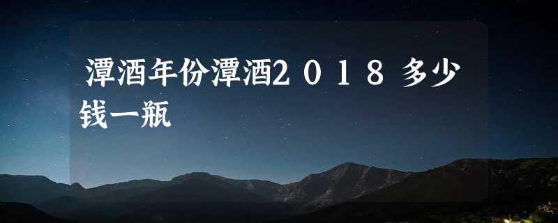 潭酒年份潭酒2018多少钱一瓶