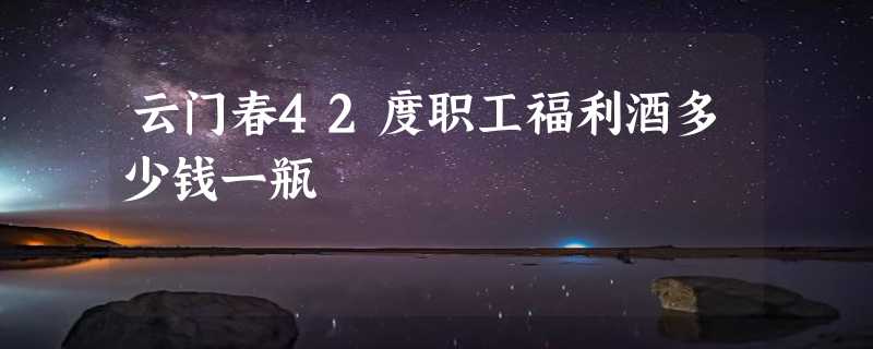 云门春42度职工福利酒多少钱一瓶