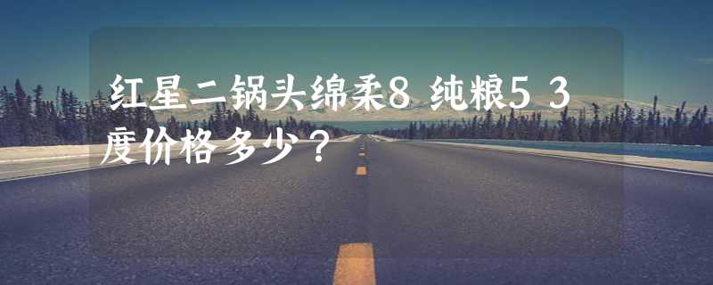 红星二锅头绵柔8纯粮53度价格多少？