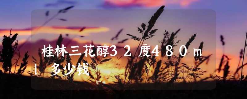 桂林三花醇32度480ml多少钱