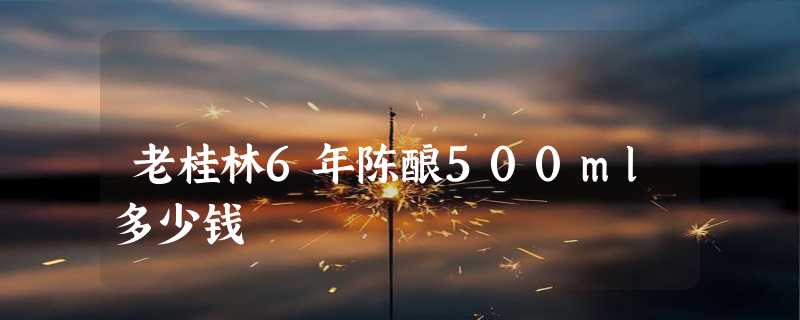 老桂林6年陈酿500ml多少钱