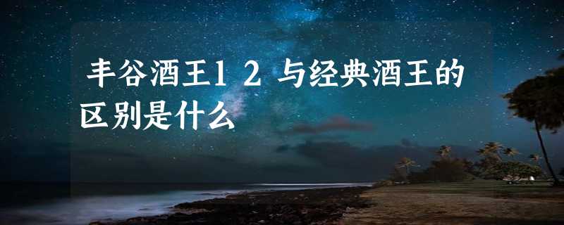 丰谷酒王12与经典酒王的区别是什么