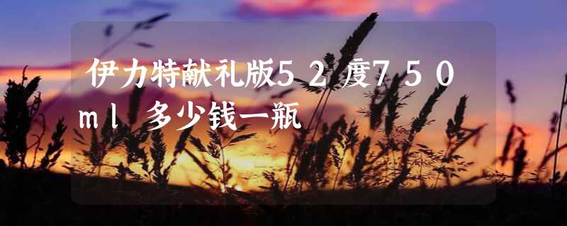 伊力特献礼版52度750ml多少钱一瓶