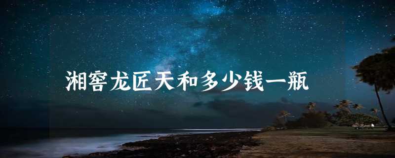 湘窖龙匠天和多少钱一瓶