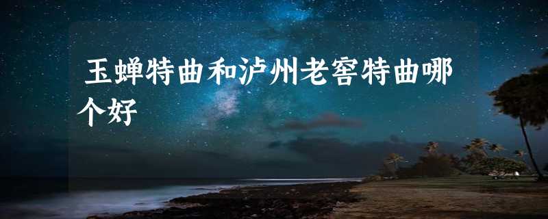 玉蝉特曲和泸州老窖特曲哪个好