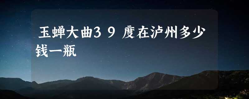 玉蝉大曲39度在泸州多少钱一瓶