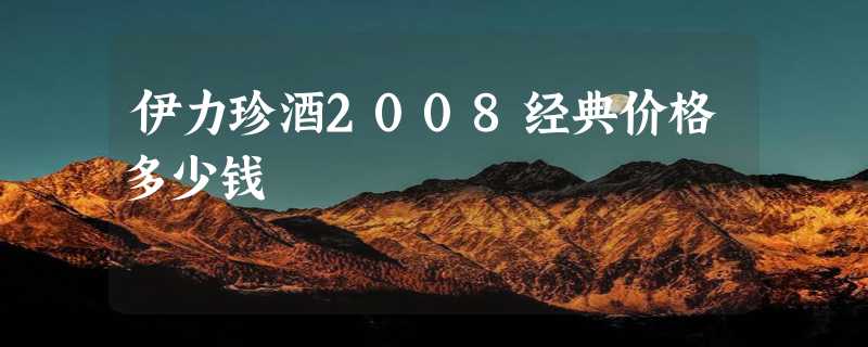 伊力珍酒2008经典价格多少钱