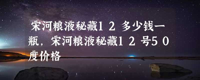 宋河粮液秘藏12多少钱一瓶,宋河粮液秘藏12号50度价格