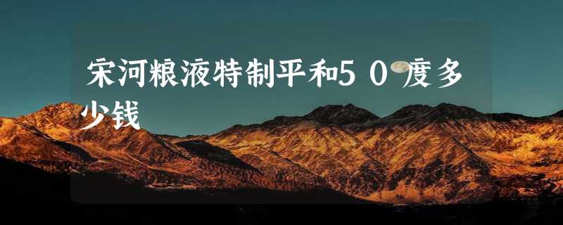 宋河粮液特制平和50度多少钱