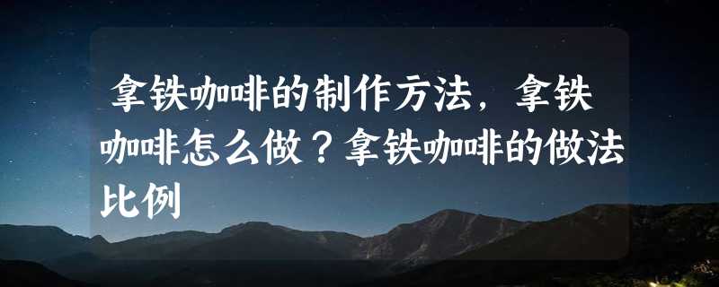 拿铁咖啡的制作方法，拿铁咖啡怎么做？拿铁咖啡的做法比例