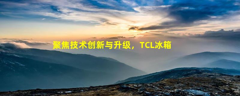 聚焦技术创新与升级，TCL冰箱洗衣机用心做产品，以科技缔造生活