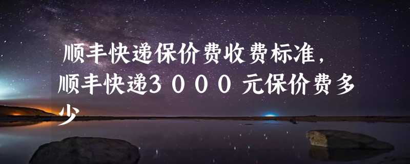 顺丰快递保价费收费标准，顺丰快递3000元保价费多少