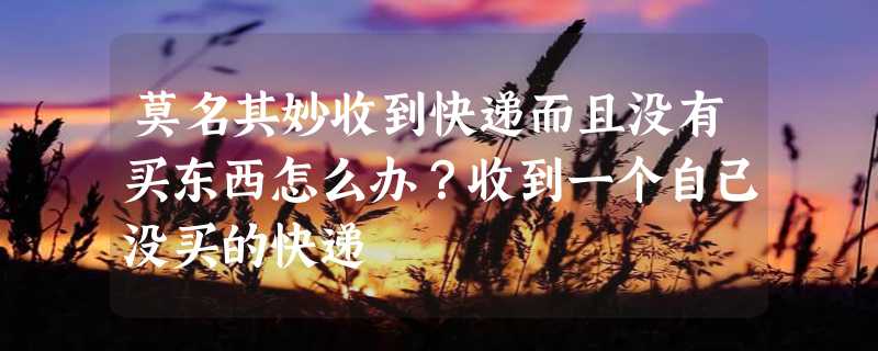 莫名其妙收到快递而且没有买东西怎么办？收到一个自己没买的快递