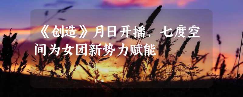 《创造》月日开播，七度空间为女团新势力赋能