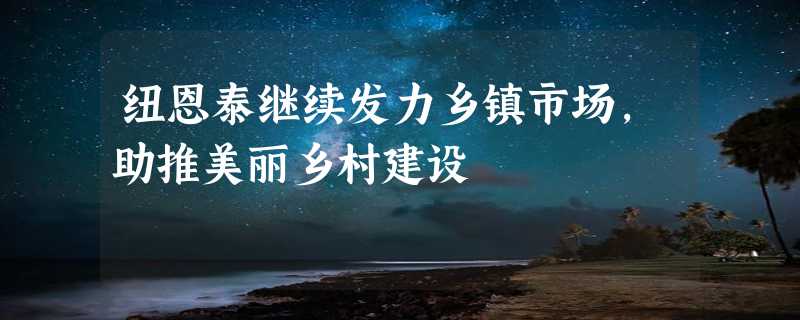 纽恩泰继续发力乡镇市场，助推美丽乡村建设