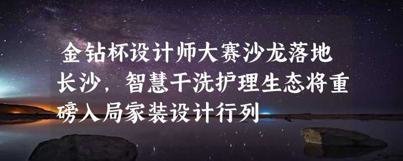 金钻杯设计师大赛沙龙落地长沙，智慧干洗护理生态将重磅入局家装设计行列