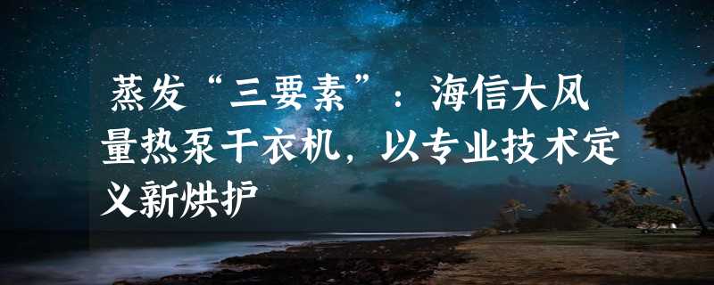 蒸发“三要素”：海信大风量热泵干衣机，以专业技术定义新烘护