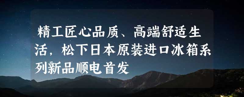 精工匠心品质、高端舒适生活，松下日本原装进口冰箱系列新品顺电首发