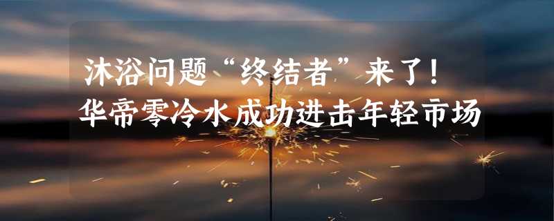 沐浴问题“终结者”来了！华帝零冷水成功进击年轻市场