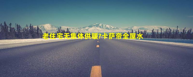 老住宅无集体供暖?卡萨帝全屋水暖场景为独居老人送去暖冬